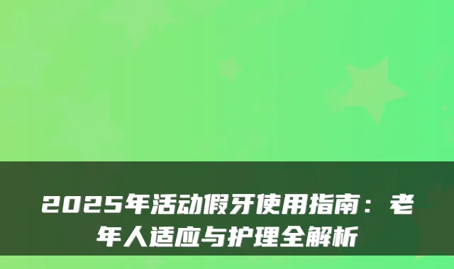 2025年活动假牙使用指南：老年人适应与护理全解析