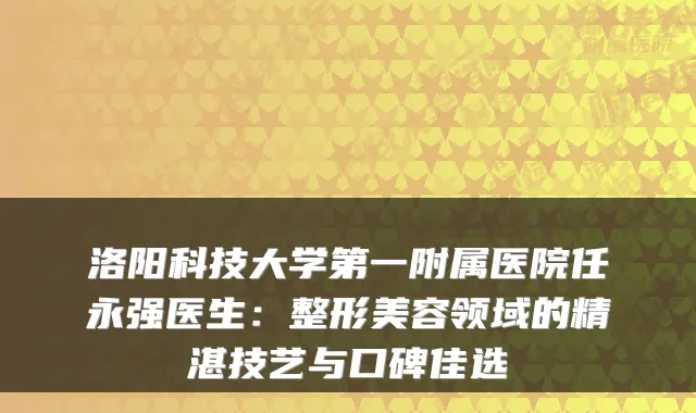 洛阳科技大学第一附属医院任永强医生:整形美容领域的精湛技艺与口碑佳选