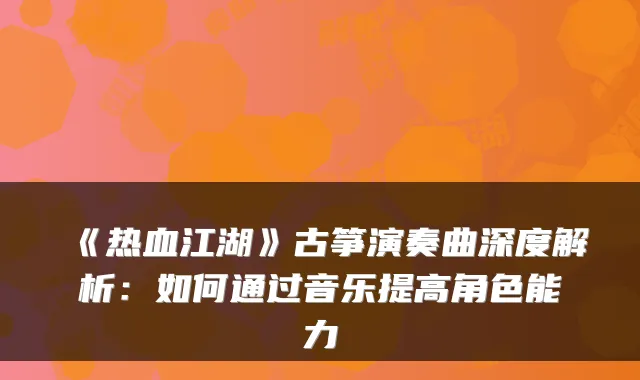 《热血江湖》古筝演奏曲深度解析：如何通过音乐提高角色能力