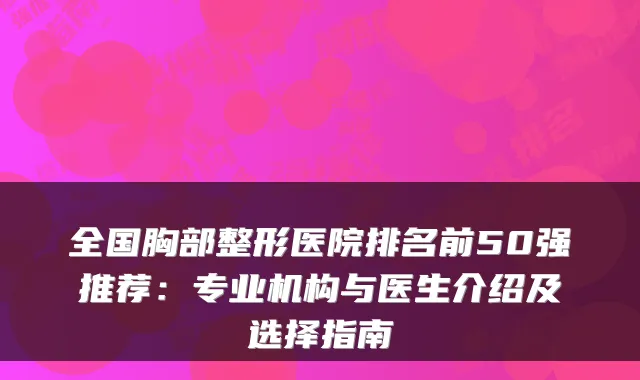 全国胸部整形医院排名前50强推荐:专业机构与医生介绍及选择指南