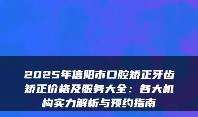 2025年信阳市口腔矫正牙齿矫正价格及服务大全:各大机构实力解析与预约指南