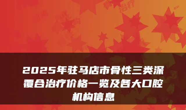 2025年驻马店市骨性三类深覆合治疗价格一览及各大口腔机构信息