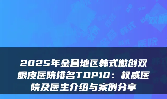 2025年金昌地区韩式微创双眼皮医院排名TOP10：医院及医生介绍与案例分享