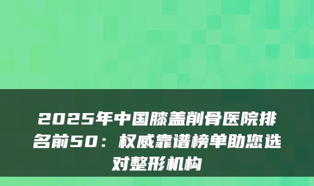 2025年中国膝盖削骨医院排名前50:靠谱榜单助您选对整形机构