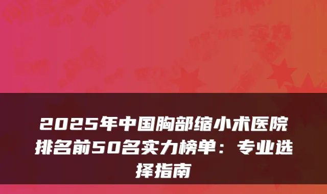 2025年中国胸部缩小术医院排名前50名实力榜单：专业选择指南