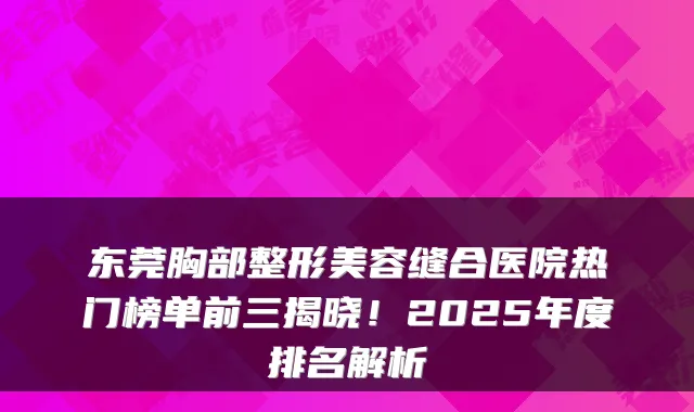 东莞胸部整形美容缝合医院热门榜单前三揭晓！2025年度排名解析