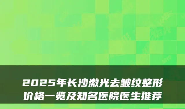 2025年长沙激光去皱纹整形价格一览及知名医院医生推荐