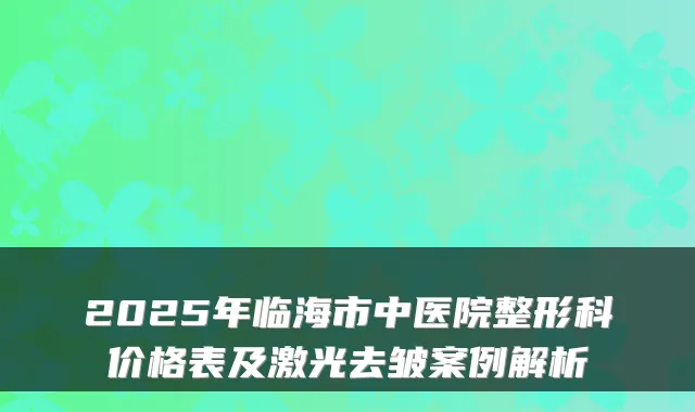 2025年临海市中医院整形科价格表及激光去皱案例解析