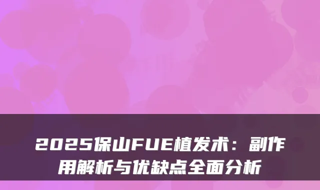 2025保山FUE植发术：副作用解析与优缺点全面分析