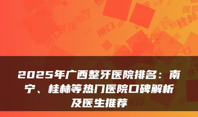 2025年广西整牙医院排名:南宁、桂林等热门医院口碑解析及医生推荐