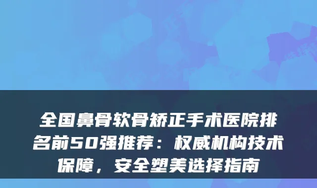 全国鼻骨软骨矫正手术医院排名前50强推荐：机构技术保障，安全塑美选择指南