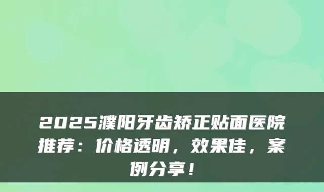 2025濮阳牙齿矫正贴面医院推荐：价格透明，效果佳，案例分享！