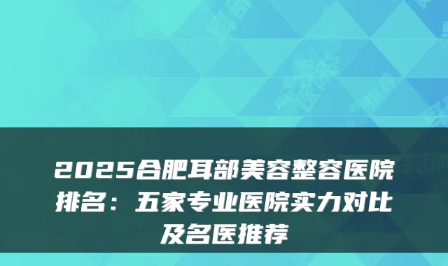 2025合肥耳部美容整容医院排名：五家专业医院实力对比及名医推荐