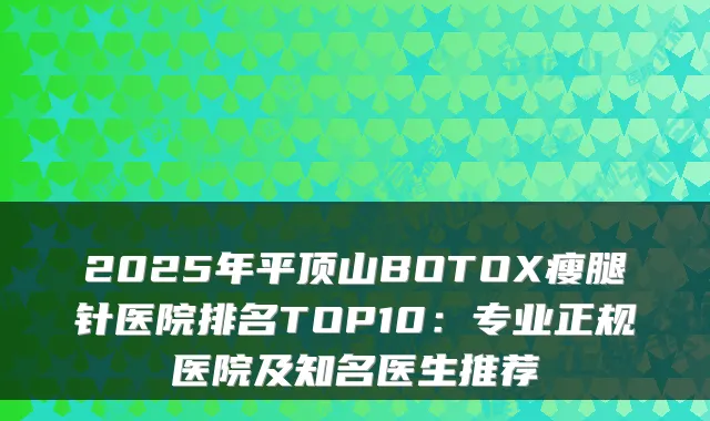 2025年平顶山BOTOX瘦腿针医院排名TOP10:专业正规医院及知名医生推荐