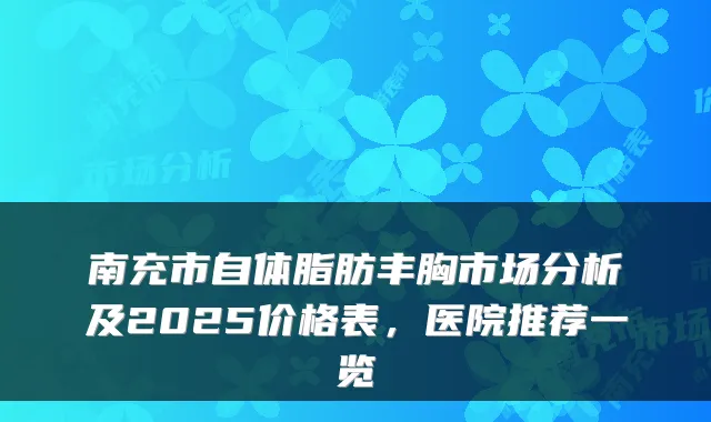 南充市自体脂肪丰胸市场分析及2025价格表，医院推荐一览