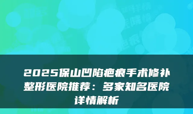 2025保山凹陷疤痕手术修补整形医院推荐：多家知名医院详情解析