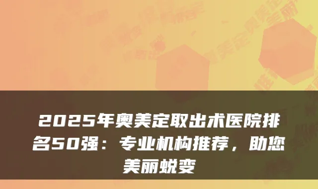 2025年奥美定取出术医院排名50强：专业机构推荐，助您美丽蜕变
