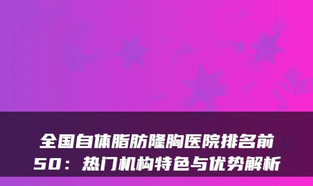 全国自体脂肪隆胸医院排名前50：热门机构特色与优势解析