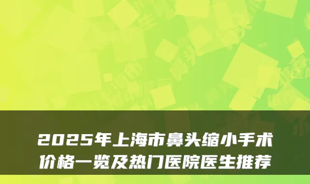 2025年上海市鼻头缩小手术价格一览及热门医院医生推荐