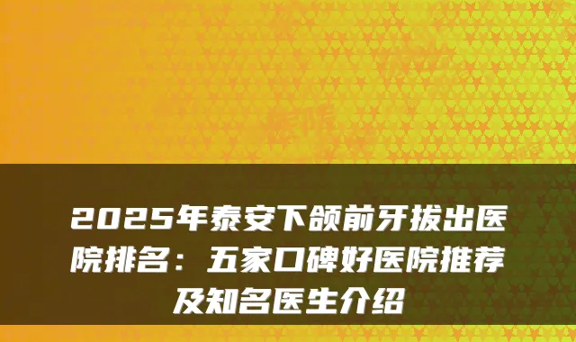 2025年泰安下颌前牙拔出医院排名：五家口碑好医院推荐及知名医生介绍