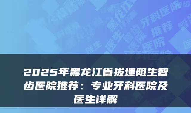 2025年黑龙江省拔埋阻生智齿医院推荐:专业牙科医院及医生详解