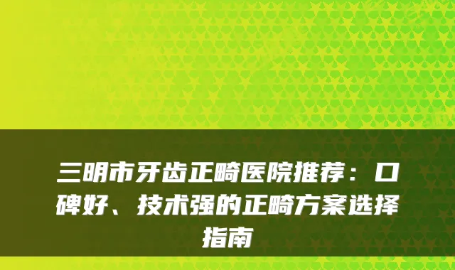 三明市牙齿正畸医院推荐：口碑好、技术强的正畸方案选择指南
