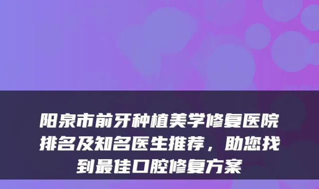 阳泉市前牙种植美学修复医院排名及知名医生推荐，助您找到最佳口腔修复方案