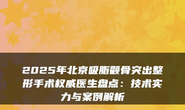 2025年北京吸脂颧骨突出整形手术医生盘点:技术实力与案例解析