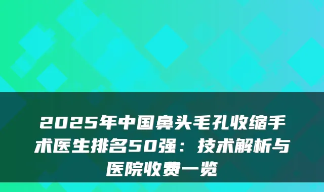 2025年中国鼻头毛孔收缩手术医生排名50强：技术解析与医院收费一览