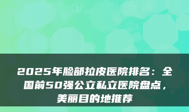 2025年脸部拉皮医院排名:全国前50强公立私立医院盘点,美丽目的地推荐