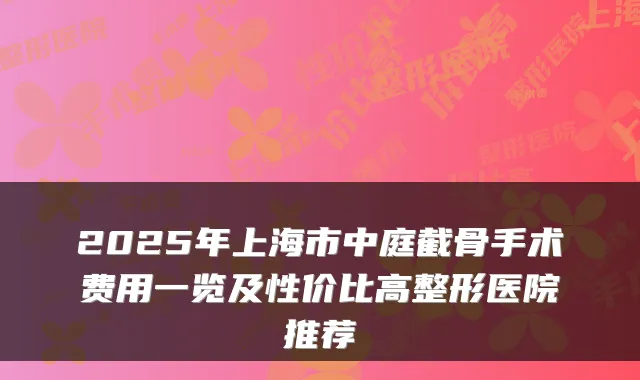 2025年上海市中庭截骨手术费用一览及性价比高整形医院推荐