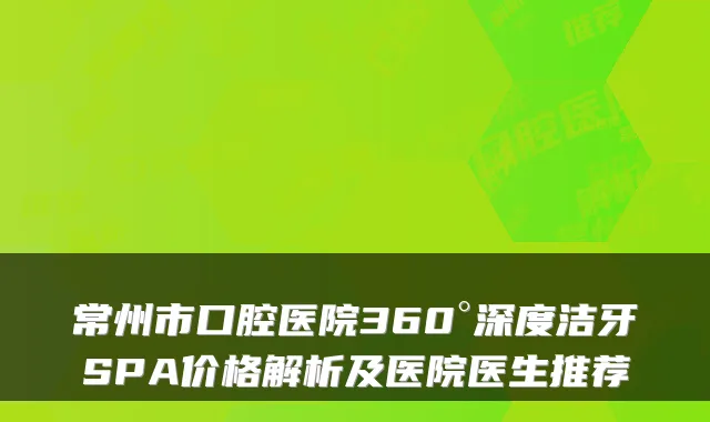 常州市口腔医院360°深度洁牙SPA价格解析及医院医生推荐