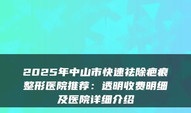 2025年中山市快速祛除疤痕整形医院推荐：透明收费明细及医院详细介绍