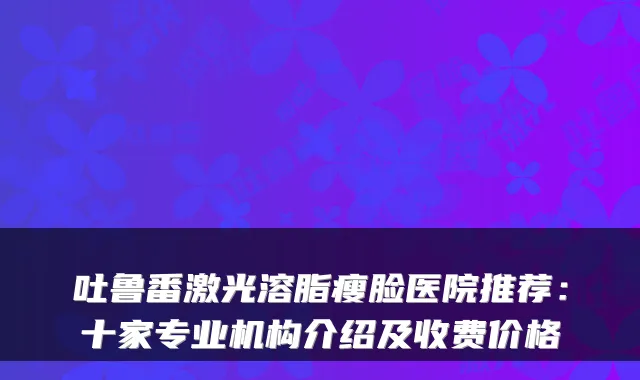 吐鲁番激光溶脂瘦脸医院推荐：十家专业机构介绍及收费价格