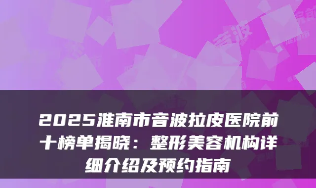 2025淮南市音波拉皮医院前十榜单揭晓:整形美容机构详细介绍及预约指南