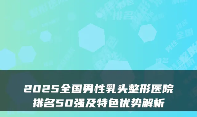 2025全国男性乳头整形医院排名50强及特色优势解析