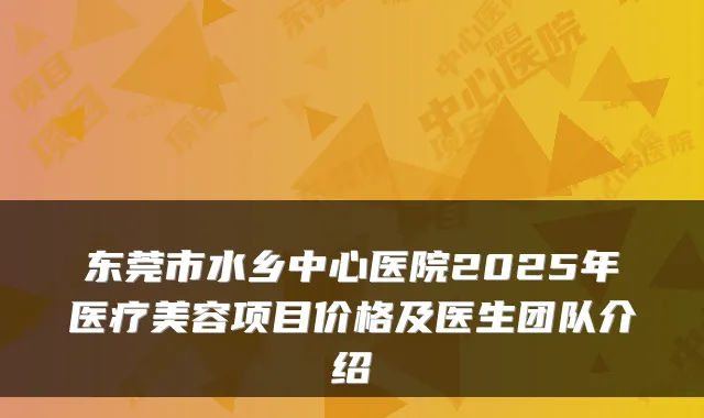 东莞市水乡中心医院2025年医疗美容项目价格及医生团队介绍
