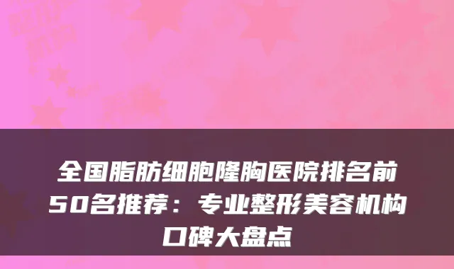 全国脂肪细胞隆胸医院排名前50名推荐：专业整形美容机构口碑大盘点