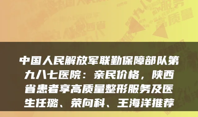中国人民解放军联勤保障部队第九八七医院:亲民价格,陕西省患者享高质量整形服务及医生任璐、荣向科、王海洋推荐