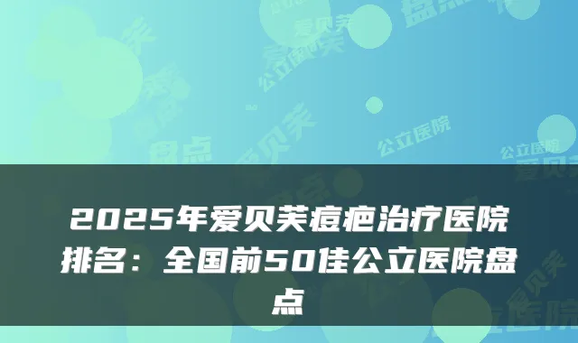 2025年爱贝芙痘疤医院排名：全国前50佳公立医院盘点