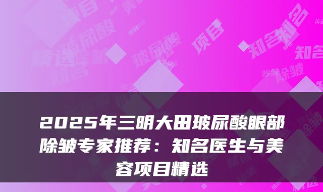 2025年三明大田玻尿酸眼部除皱专家推荐:知名医生与美容项目精选