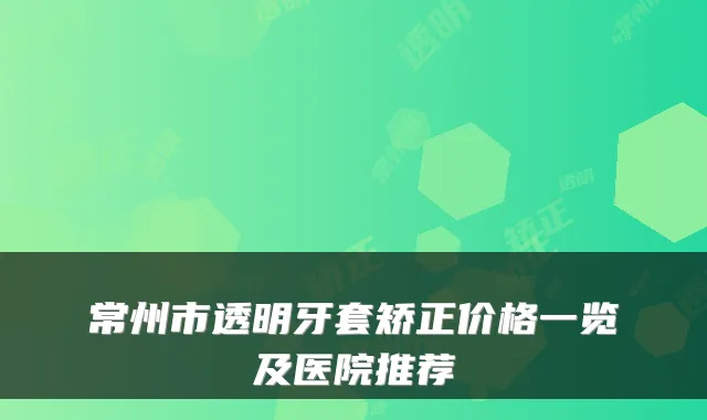 常州市透明牙套矫正价格一览及医院推荐