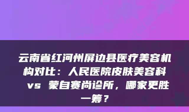 云南省红河州屏边县医疗美容机构对比：人民医院皮肤美容科 vs 蒙自赛尚诊所，哪家更胜一筹？