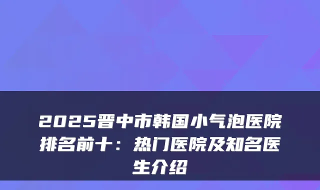 2025晋中市韩国小气泡医院排名前十：热门医院及知名医生介绍