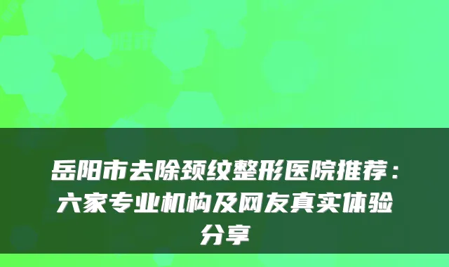 岳阳市去除颈纹整形医院推荐：六家专业机构及网友真实体验分享