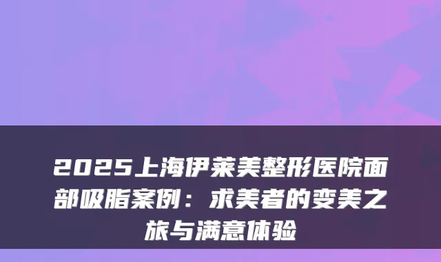 2025上海伊莱美整形医院面部吸脂案例：求美者的变美之旅与满意体验