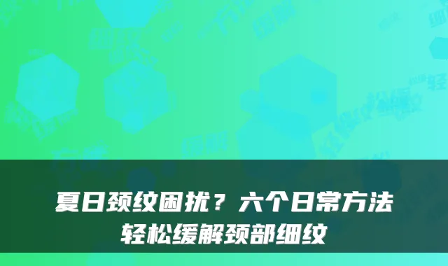 夏日颈纹困扰？六个日常方法轻松缓解颈部细纹