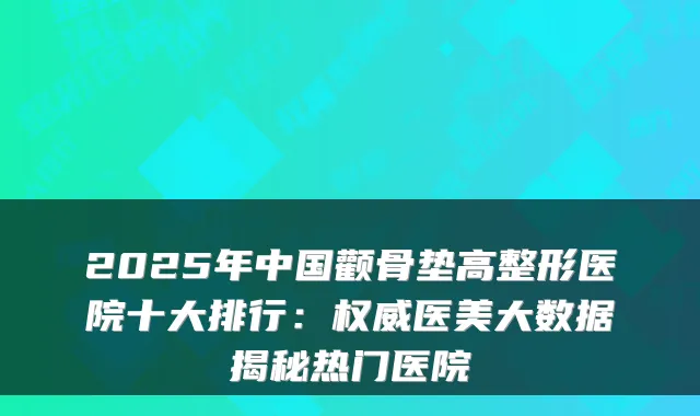 2025年中国颧骨垫高整形医院十大排行：医美大数据揭秘热门医院