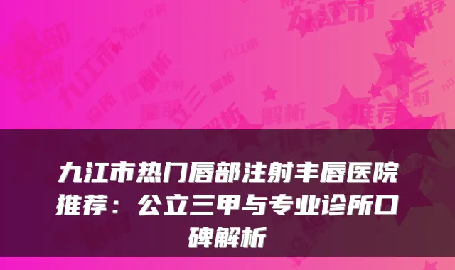 九江市热门唇部注射丰唇医院推荐:公立三甲与专业诊所口碑解析