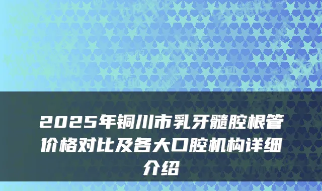 2025年铜川市乳牙髓腔根管价格对比及各大口腔机构详细介绍